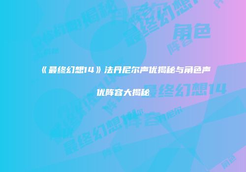 《最终幻想14》法丹尼尔声优揭秘与角色声优阵容大揭秘