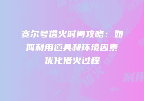 赛尔号借火时间攻略：如何利用道具和环境因素优化借火过程