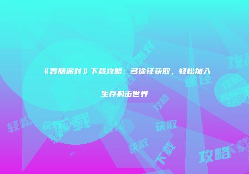 《香肠派对》下载攻略：多途径获取，轻松加入生存射击世界