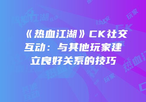 《热血江湖》CK社交互动:与其他玩家建立良好关系的技巧