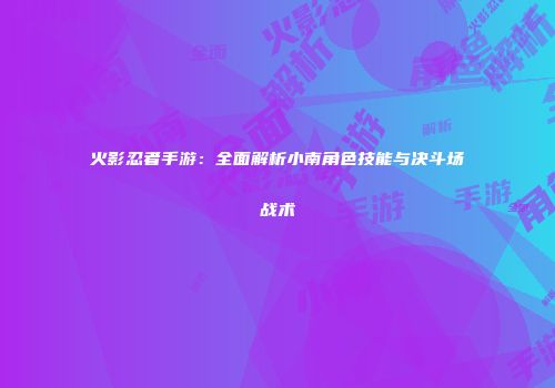 火影忍者手游：全面解析小南角色技能与决斗场战术