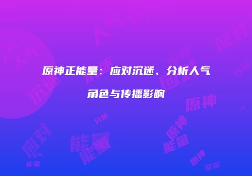 原神正能量：应对沉迷、分析人气角色与传播影响