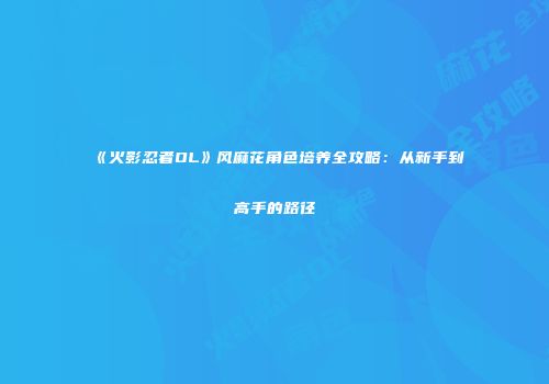 《火影忍者OL》风麻花角色培养全攻略：从新手到高手的路径