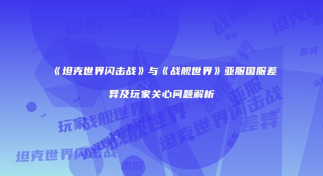 《坦克世界闪击战》与《战舰世界》亚服国服差异及玩家关心问题解析