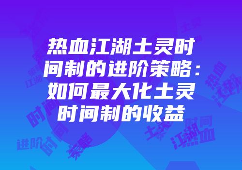 热血江湖土灵时间制的进阶策略：如何最大化土灵时间制的收益