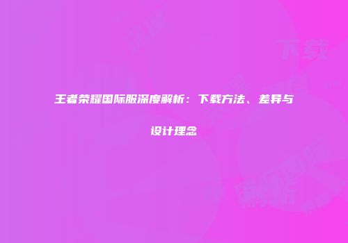王者荣耀国际服深度解析：下载方法、差异与设计理念