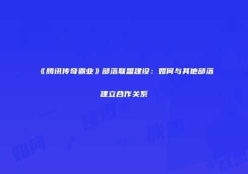 《腾讯传奇霸业》部落联盟建设:如何与其他部落建立合作关系