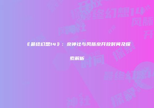 《最终幻想14》：泉神社与风脉泉开放时间及探索解析