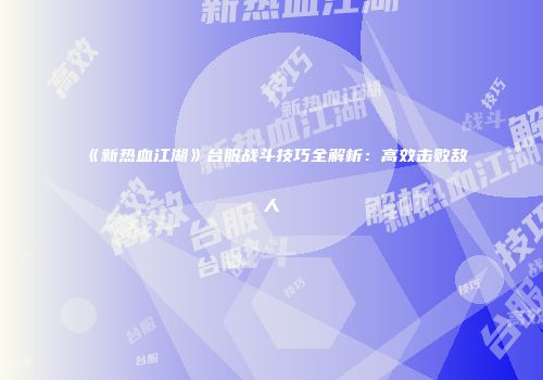 《新热血江湖》台服战斗技巧全解析：高效击败敌人