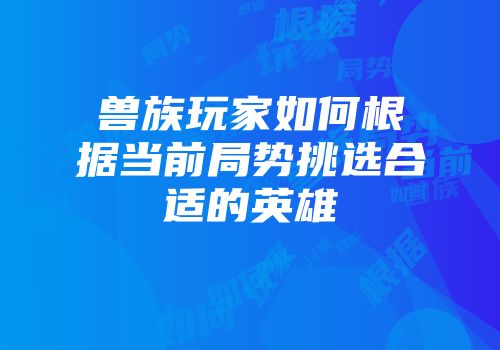 兽族玩家如何根据当前局势挑选合适的英雄