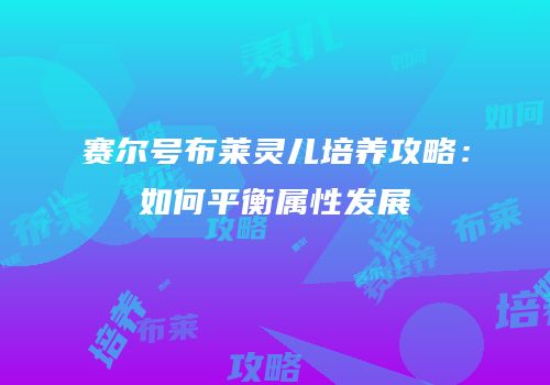 赛尔号布莱灵儿培养攻略：如何平衡属性发展
