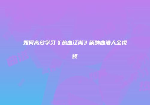 如何高效学习《热血江湖》唢呐曲谱大全视频
