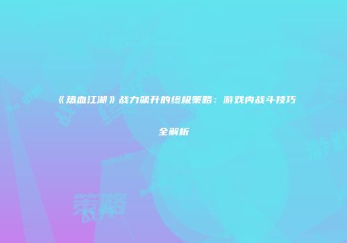 《热血江湖》战力飙升的终极策略：游戏内战斗技巧全解析
