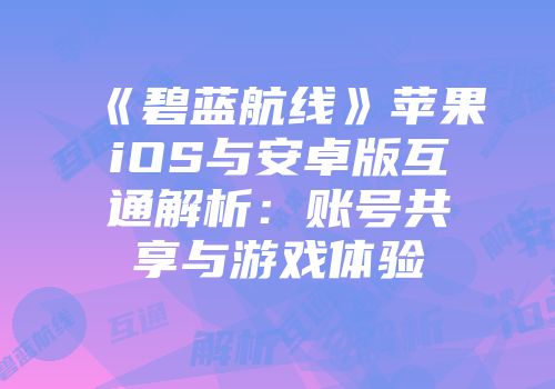 《碧蓝航线》苹果iOS与安卓版互通解析：账号共享与游戏体验