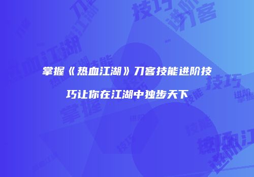 掌握《热血江湖》刀客技能进阶技巧让你在江湖中独步天下