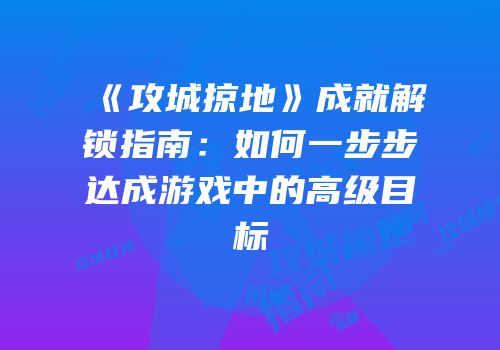 《攻城掠地》成就解锁指南：如何一步步达成游戏中的高级目标