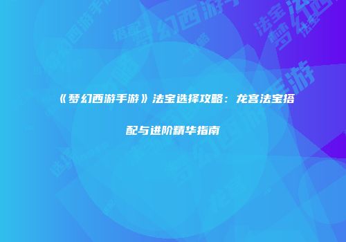 《梦幻西游手游》法宝选择攻略：龙宫法宝搭配与进阶精华指南