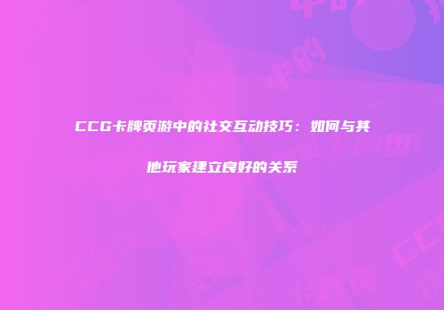 CCG卡牌页游中的社交互动技巧：如何与其他玩家建立良好的关系