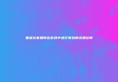 兽族玩家如何在游戏中进行有效的资源控制