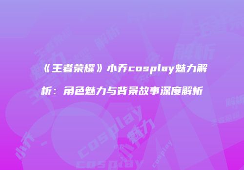 《王者荣耀》小乔cosplay魅力解析：角色魅力与背景故事深度解析
