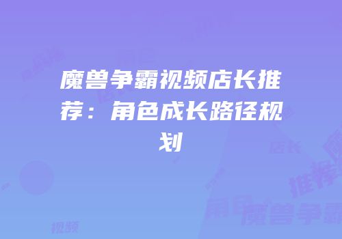 魔兽争霸视频店长推荐：角色成长路径规划