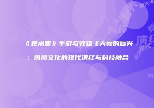 《逆水寒》手游与敦煌飞天舞的复兴：国风文化的现代演绎与科技融合