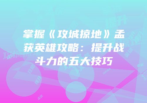 掌握《攻城掠地》孟获英雄攻略：提升战斗力的五大技巧