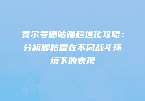 赛尔号嘟咕噜超进化攻略：分析嘟咕噜在不同战斗环境下的表现