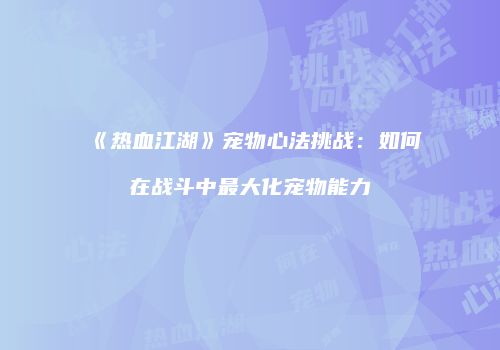 《热血江湖》宠物心法挑战：如何在战斗中最大化宠物能力