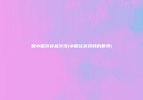 和小熊玩穿越火线(小熊玩游戏我的世界)