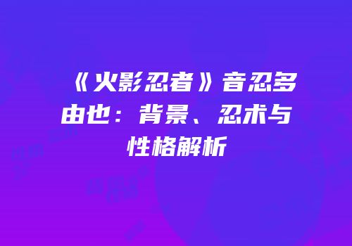 《火影忍者》音忍多由也：背景、忍术与性格解析