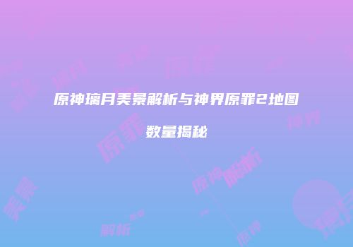 原神璃月美景解析与神界原罪2地图数量揭秘