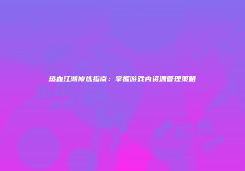 热血江湖修炼指南：掌握游戏内资源管理策略