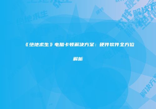 《绝地求生》电脑卡顿解决方案：硬件软件全方位解析