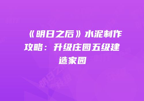《明日之后》水泥制作攻略：升级庄园五级建造家园