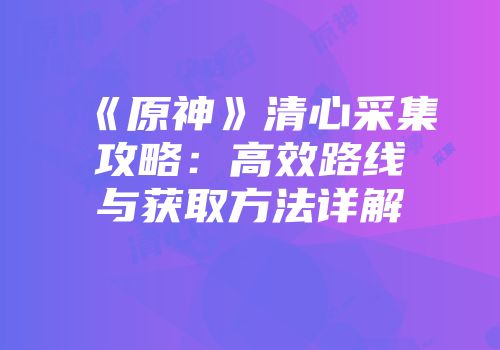 《原神》清心采集攻略：高效路线与获取方法详解
