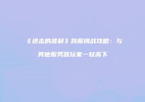 《进击的波利》跨服挑战攻略：与其他服务器玩家一较高下