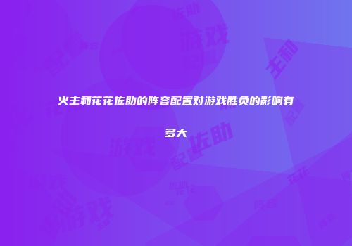 火主和花花佐助的阵容配置对游戏胜负的影响有多大