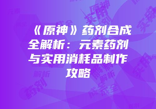 《原神》药剂合成全解析：元素药剂与实用消耗品制作攻略