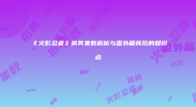 《火影忍者》搞笑集数解析与番外篇背后的知识点