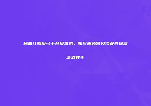 热血江湖级弓手升级攻略:如何避免常见错误并提高游戏效率