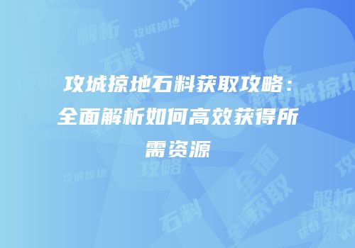 攻城掠地石料获取攻略：全面解析如何高效获得所需资源