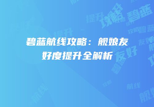 碧蓝航线攻略：舰娘友好度提升全解析