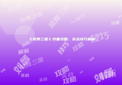 《凤舞三国》刘备攻略：实战技巧解析