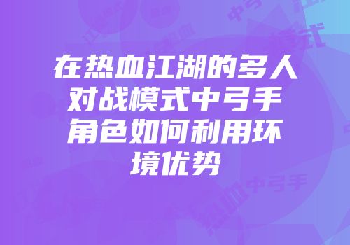 在热血江湖的多人对战模式中弓手角色如何利用环境优势
