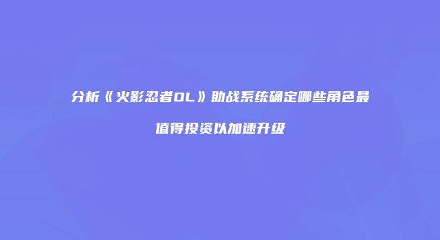分析《火影忍者OL》助战系统确定哪些角色最值得投资以加速升级