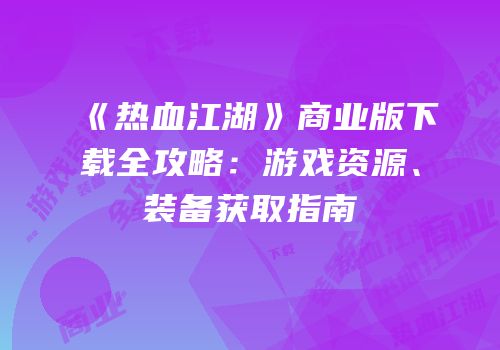 《热血江湖》商业版下载全攻略：游戏资源、装备获取指南