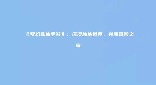 《梦幻诛仙手游》：沉浸仙侠世界，共闯冒险之旅