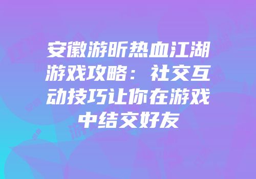 安徽游昕热血江湖游戏攻略：社交互动技巧让你在游戏中结交好友