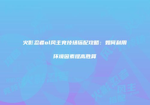 火影忍者ol风主竞技场搭配攻略：如何利用环境因素提高胜算